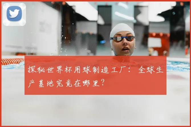 探秘世界杯用球制造工厂：全球生产基地究竟在哪里？