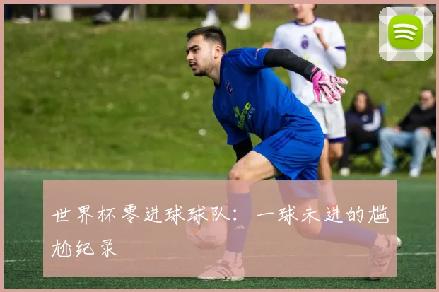 世界杯零进球球队:一球未进的尴尬纪录