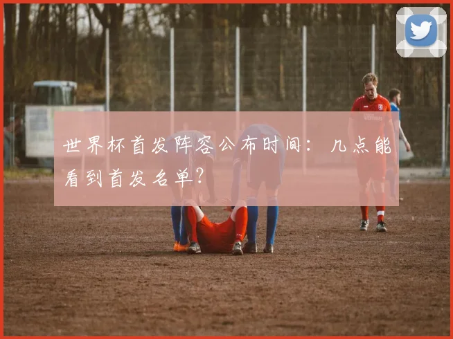 世界杯首发阵容公布时间:几点能看到首发名单?