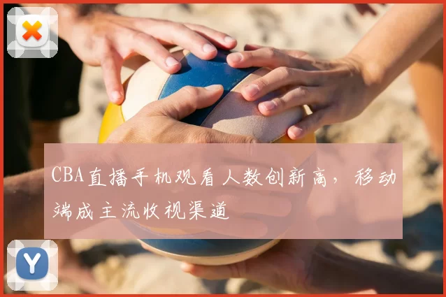 CBA直播手机观看人数创新高,移动端成主流收视渠道