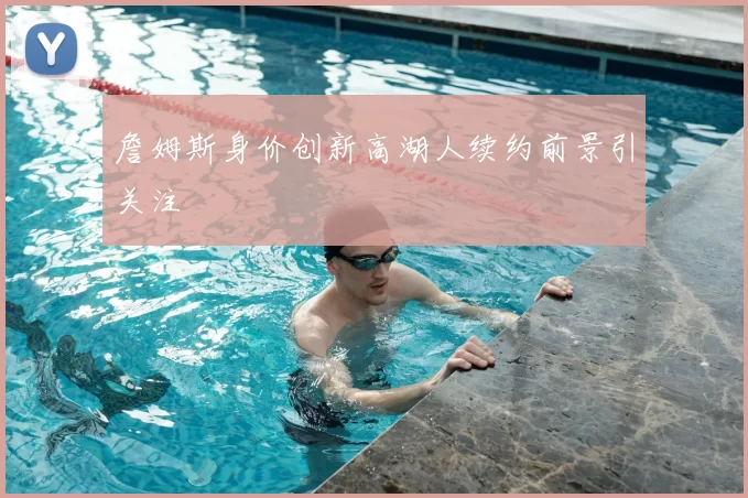 詹姆斯身价创新高湖人续约前景引关注