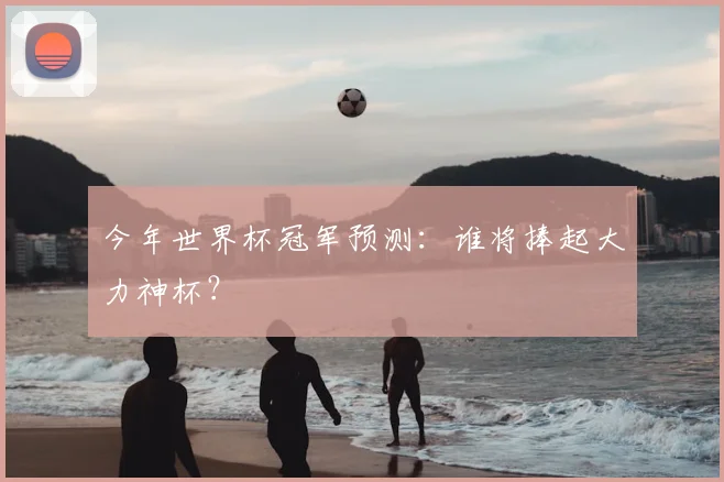 今年世界杯冠军预测:谁将捧起大力神杯?