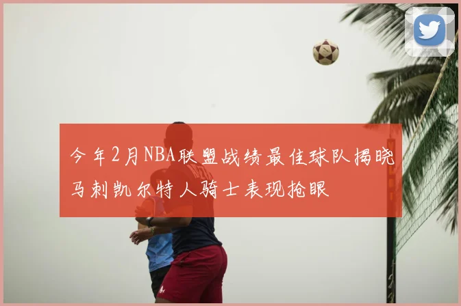 今年2月NBA联盟战绩最佳球队揭晓马刺凯尔特人骑士表现抢眼