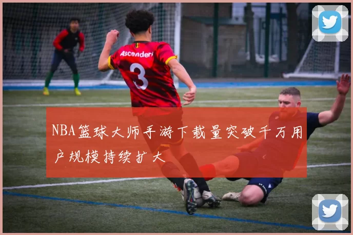 NBA篮球大师手游下载量突破千万用户规模持续扩大