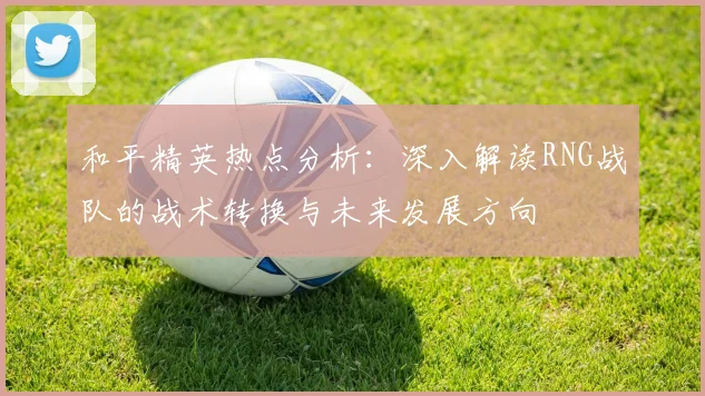 和平精英热点分析:深入解读RNG战队的战术转换与未来发展方向