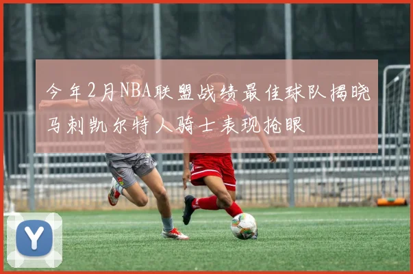 今年2月NBA联盟战绩最佳球队揭晓马刺凯尔特人骑士表现抢眼