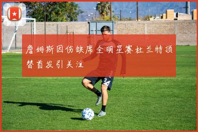 詹姆斯因伤缺席全明星赛杜兰特顶替首发引关注