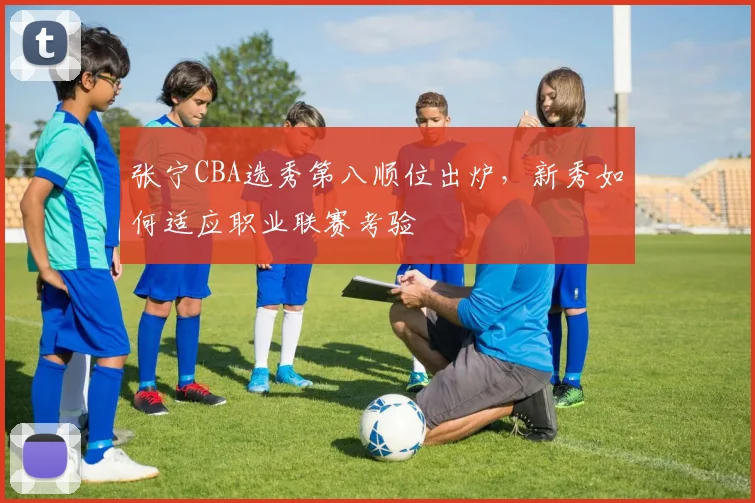 张宁CBA选秀第八顺位出炉,新秀如何适应职业联赛考验