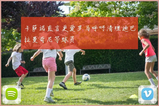 卡萨诺直言更爱罗马呼吁清理迪巴拉曼奇尼等球员