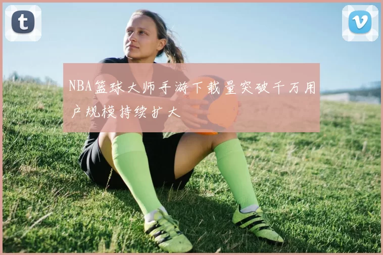 NBA篮球大师手游下载量突破千万用户规模持续扩大