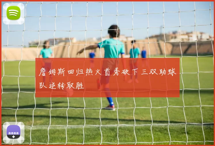 詹姆斯回归热火首秀砍下三双助球队逆转取胜