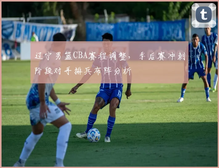 辽宁男篮CBA赛程调整,季后赛冲刺阶段对手排兵布阵分析