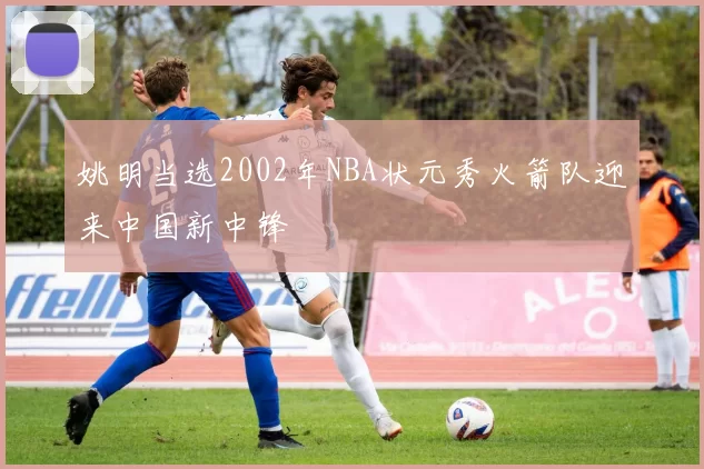 姚明当选2002年NBA状元秀火箭队迎来中国新中锋