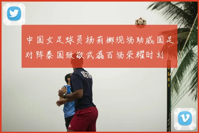 中国女足球员杨莉娜现场助威国足对阵泰国致敬武磊百场荣耀时刻