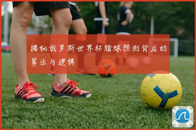 揭秘俄罗斯世界杯赌球预测背后的算法与逻辑