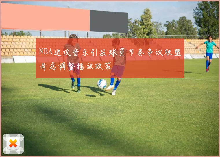 NBA进攻音乐引发球员节奏争议联盟考虑调整播放政策