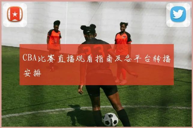 CBA比赛直播观看指南及各平台转播安排