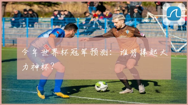 今年世界杯冠军预测:谁将捧起大力神杯?