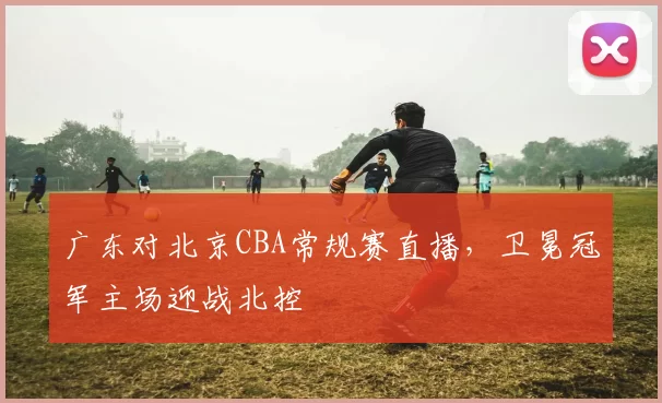 广东对北京CBA常规赛直播，卫冕冠军主场迎战北控