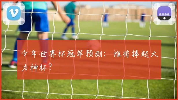 今年世界杯冠军预测：谁将捧起大力神杯？