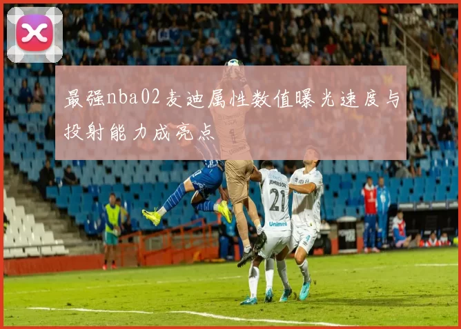 最强nba02麦迪属性数值曝光速度与投射能力成亮点