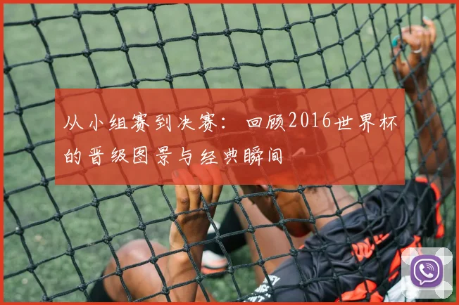 从小组赛到决赛:回顾2016世界杯的晋级图景与经典瞬间