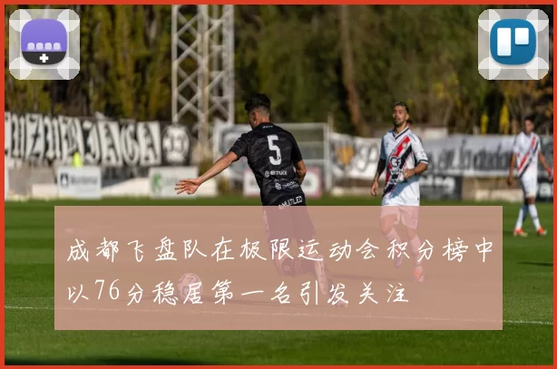 成都飞盘队在极限运动会积分榜中以76分稳居第一名引发关注