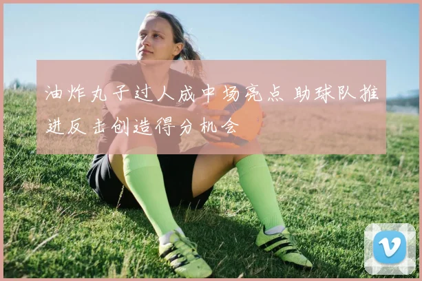 油炸丸子过人成中场亮点 助球队推进反击创造得分机会