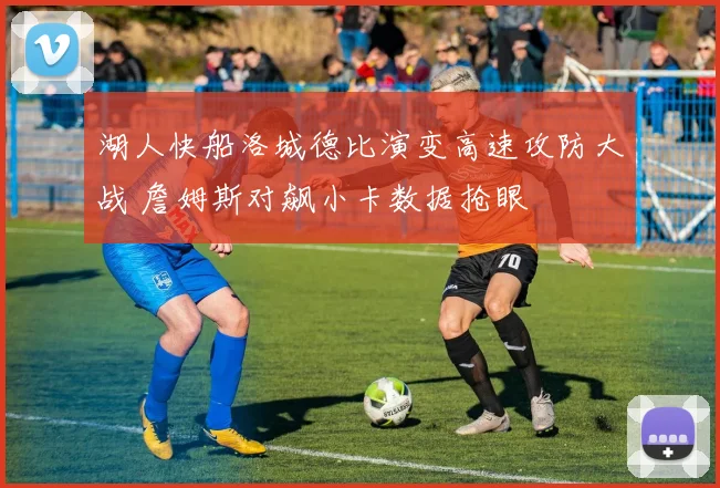 湖人快船洛城德比演变高速攻防大战 詹姆斯对飙小卡数据抢眼