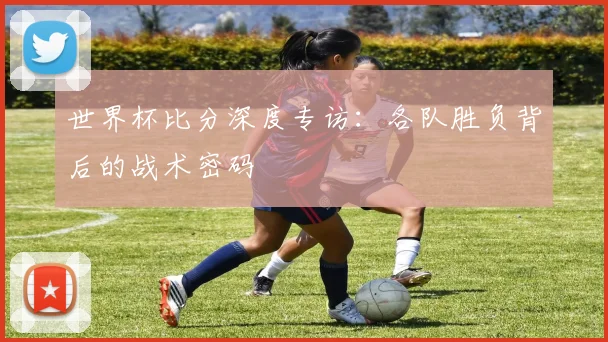 世界杯比分深度专访:各队胜负背后的战术密码