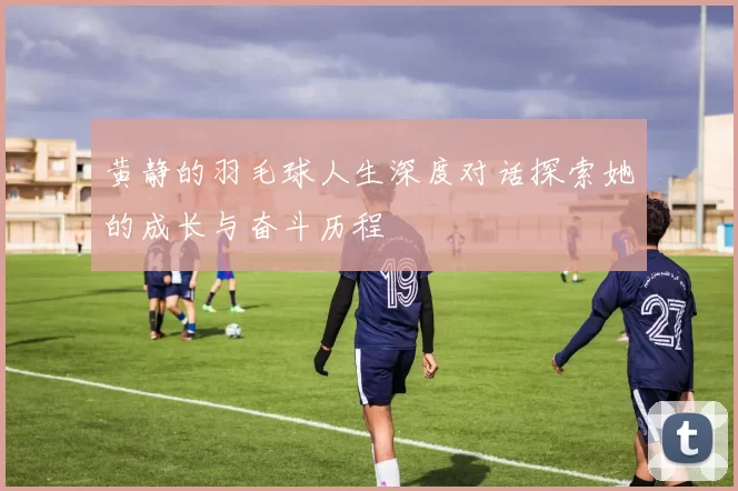 黄静的羽毛球人生深度对话探索她的成长与奋斗历程