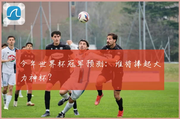 今年世界杯冠军预测:谁将捧起大力神杯?