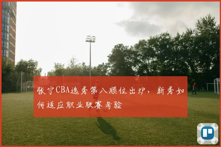 张宁CBA选秀第八顺位出炉,新秀如何适应职业联赛考验
