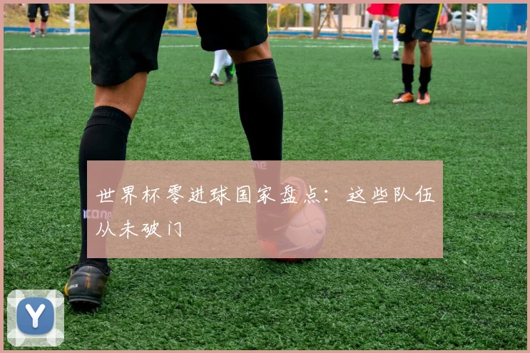 世界杯零进球国家盘点:这些队伍从未破门