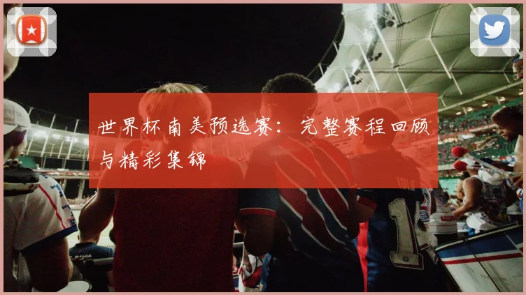 世界杯南美预选赛:完整赛程回顾与精彩集锦
