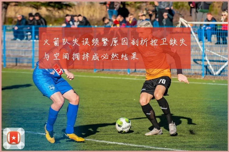 火箭队失误频繁原因剖析控卫缺失与空间拥挤成必然结果