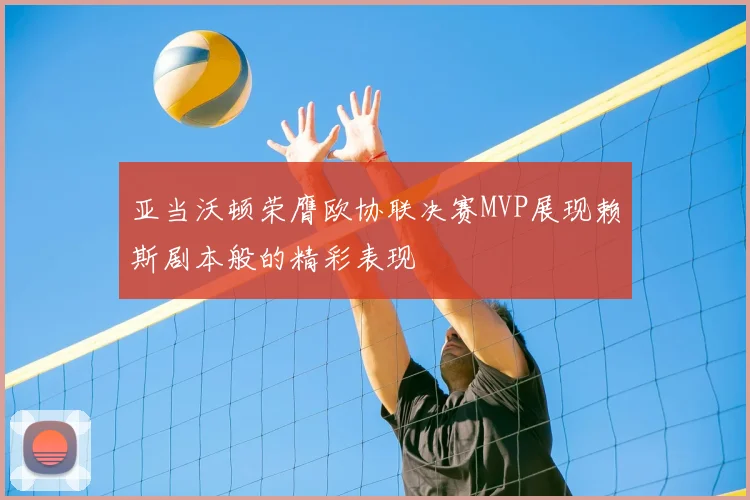 亚当沃顿荣膺欧协联决赛MVP展现赖斯剧本般的精彩表现