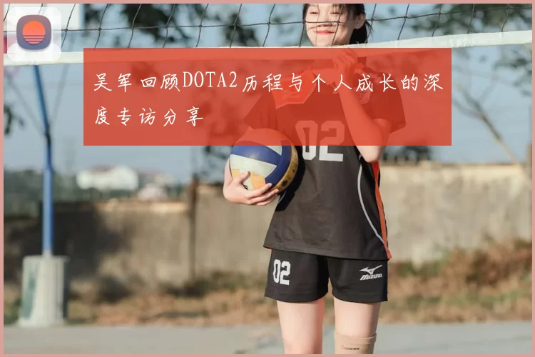 吴军回顾DOTA2历程与个人成长的深度专访分享