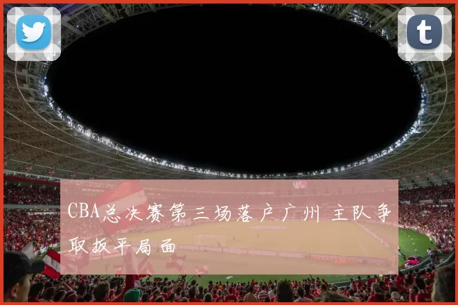 CBA总决赛第三场落户广州 主队争取扳平局面