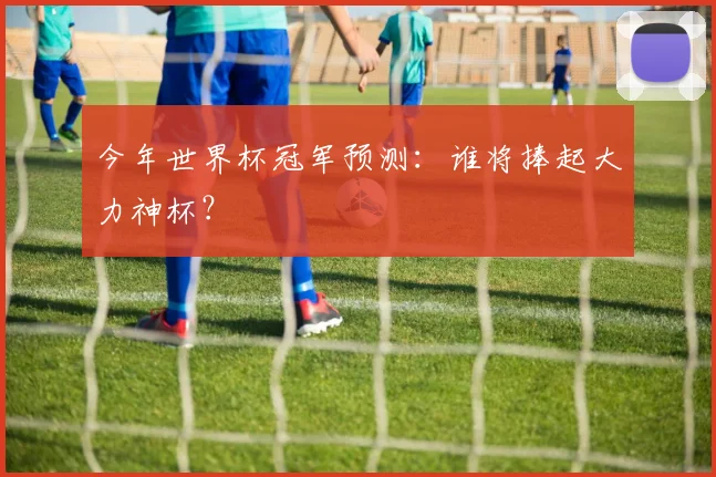 今年世界杯冠军预测：谁将捧起大力神杯？