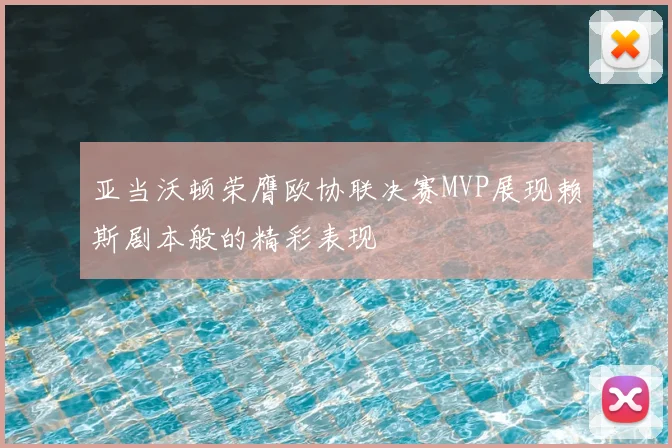 亚当沃顿荣膺欧协联决赛MVP展现赖斯剧本般的精彩表现