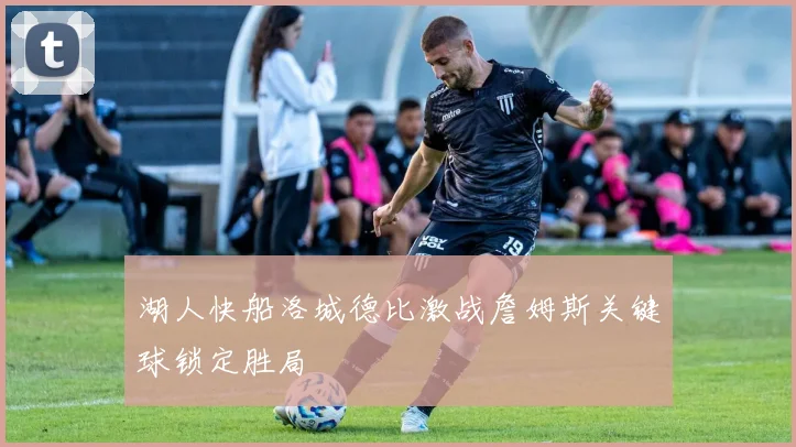 湖人快船洛城德比激战詹姆斯关键球锁定胜局