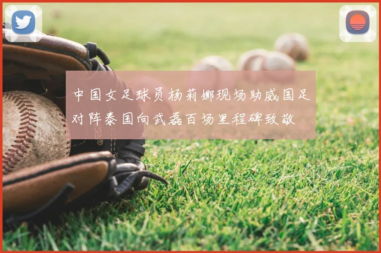 中国女足球员杨莉娜现场助威国足对阵泰国向武磊百场里程碑致敬