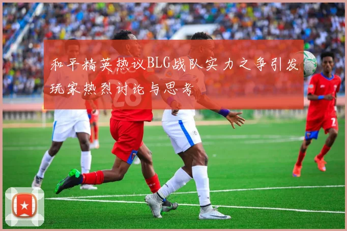 和平精英热议BLG战队实力之争引发玩家热烈讨论与思考