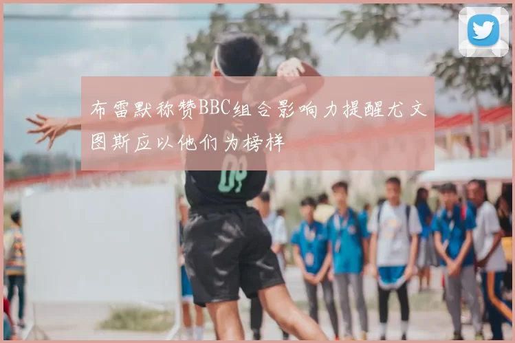 布雷默称赞BBC组合影响力提醒尤文图斯应以他们为榜样