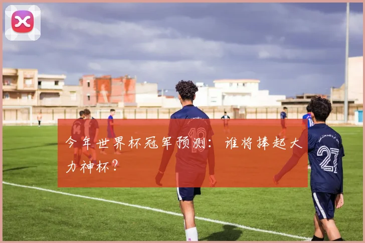 今年世界杯冠军预测:谁将捧起大力神杯?