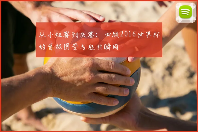 从小组赛到决赛:回顾2016世界杯的晋级图景与经典瞬间