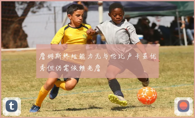 詹姆斯终结能力无与伦比卢卡虽优秀但仍需依赖老詹