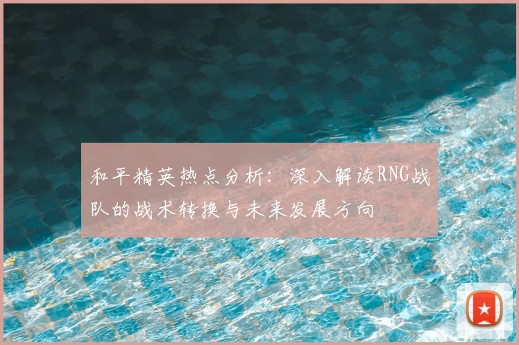 和平精英热点分析:深入解读RNG战队的战术转换与未来发展方向