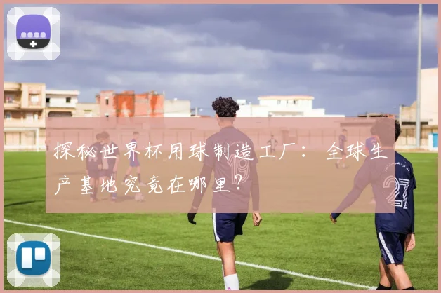 探秘世界杯用球制造工厂：全球生产基地究竟在哪里？